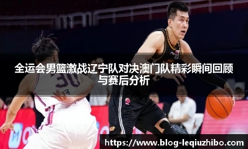 全运会男篮激战辽宁队对决澳门队精彩瞬间回顾与赛后分析